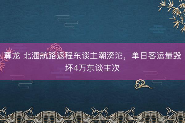 尊龙 北涠航路返程东谈主潮滂沱，单日客运量毁坏4万东谈主次