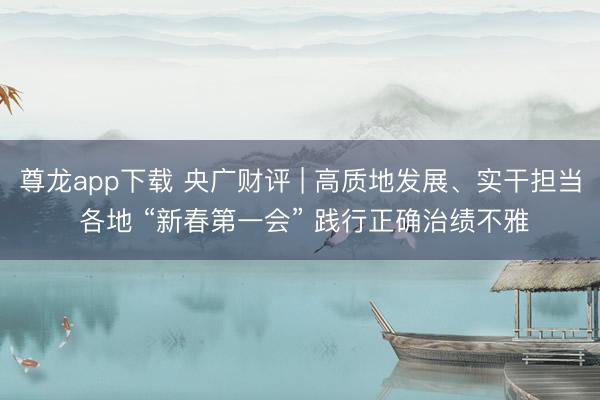 尊龙app下载 央广财评 | 高质地发展、实干担当 各地 “新春第一会” 践行正确治绩不雅