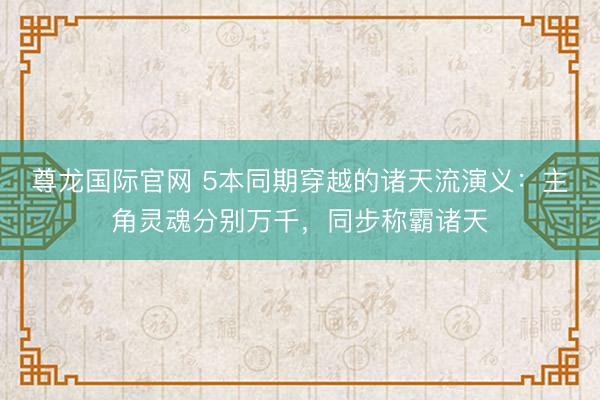 尊龙国际官网 5本同期穿越的诸天流演义：主角灵魂分别万千，同步称霸诸天