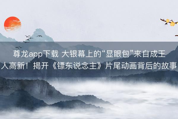 尊龙app下载 大银幕上的“显眼包”来自成王人高新!揭开《镖东说念主》片尾动画背后的故事