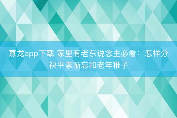 尊龙app下载 家里有老东说念主必看：怎样分袂平素渐忘和老年稚子