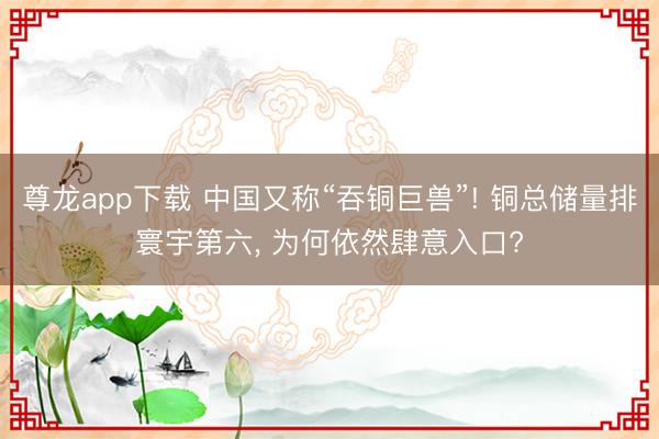 尊龙app下载 中国又称“吞铜巨兽”! 铜总储量排寰宇第六， 为何依然肆意入口?
