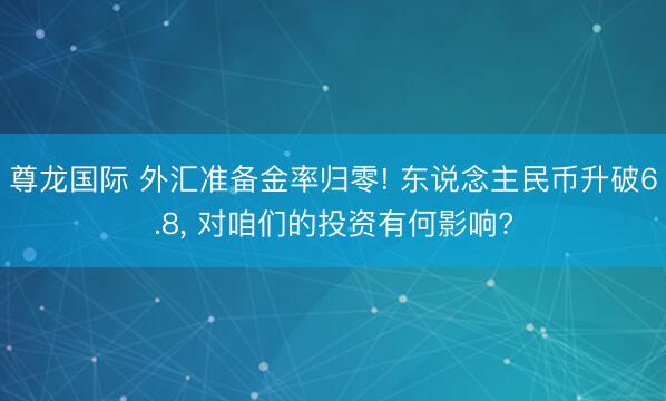 尊龙国际 外汇准备金率归零! 东说念主民币升破6.8， 对咱们的投资有何影响?