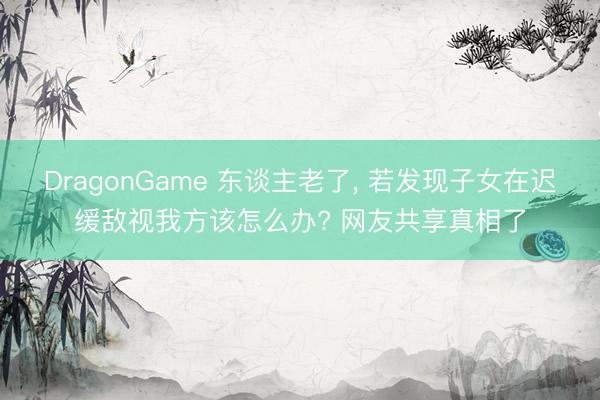 DragonGame 东谈主老了， 若发现子女在迟缓敌视我方该怎么办? 网友共享真相了