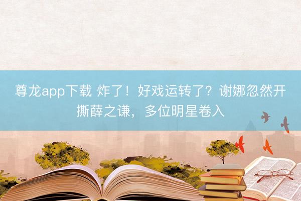 尊龙app下载 炸了！好戏运转了？谢娜忽然开撕薛之谦，多位明星卷入