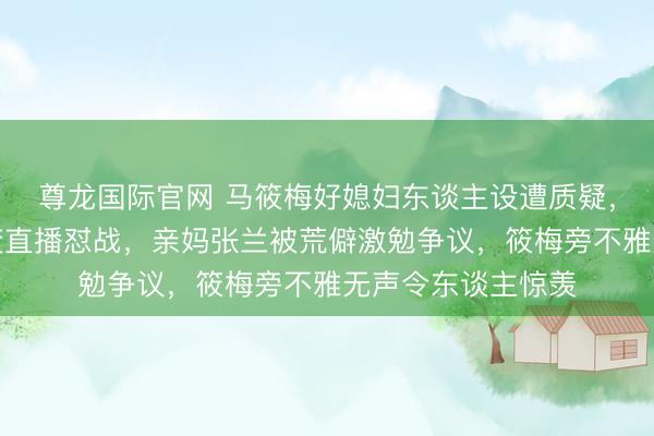 尊龙国际官网 马筱梅好媳妇东谈主设遭质疑，汪小菲三胎捷报变直播怼战，亲妈张兰被荒僻激勉争议，筱梅旁不雅无声令东谈主惊羡