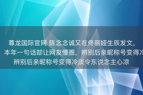 尊龙国际官网 陈念念诚又在佟丽娅生辰发文，十三年典礼感依旧，本年一句话却让网友懵圈，辨别后亲昵称号变得冷淡令东说念主心凉