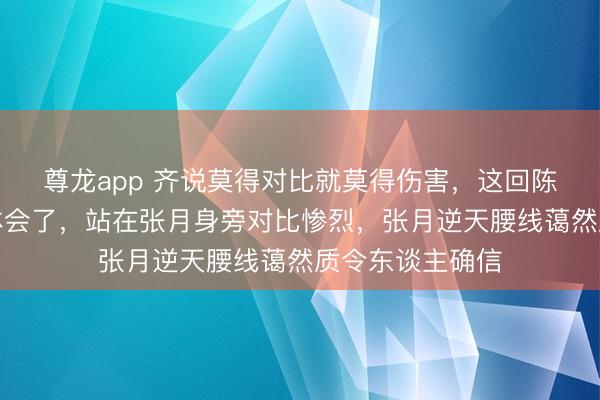 尊龙app 齐说莫得对比就莫得伤害，这回陈昊宇算是躬行体会了，站在张月身旁对比惨烈，张月逆天腰线蔼然质令东谈主确信