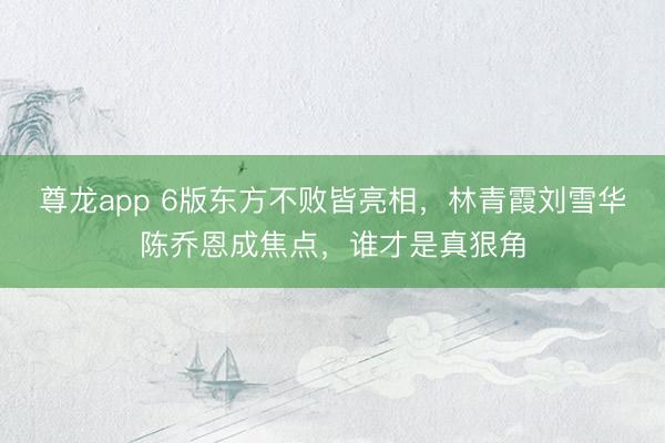 尊龙app 6版东方不败皆亮相，林青霞刘雪华陈乔恩成焦点，谁才是真狠角