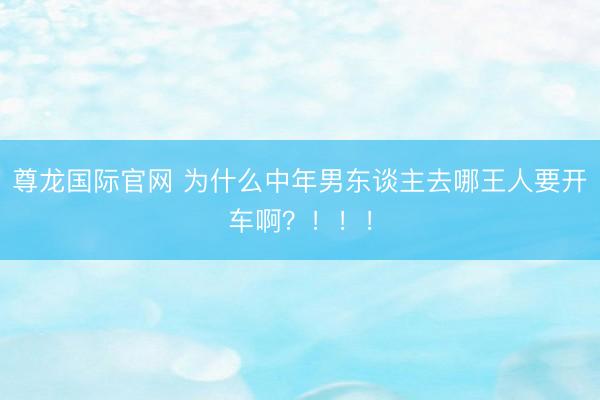 尊龙国际官网 为什么中年男东谈主去哪王人要开车啊？！！！