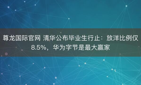 尊龙国际官网 清华公布毕业生行止：放洋比例仅8.5%，华为字节是最大赢家