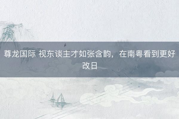 尊龙国际 视东谈主才如张含韵，在南粤看到更好改日