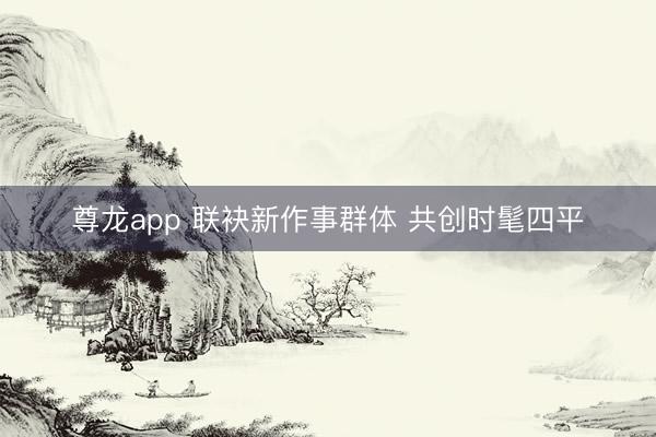 尊龙app 联袂新作事群体 共创时髦四平