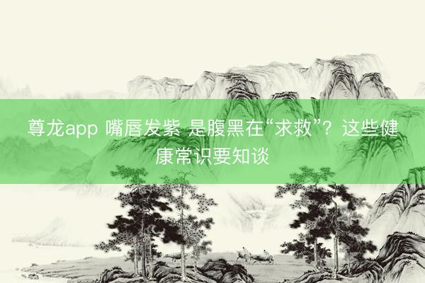 尊龙app 嘴唇发紫 是腹黑在“求救”？这些健康常识要知谈