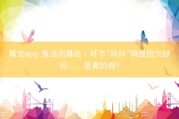 尊龙app 鬼话闭幕站｜环节“咔咔”响是因为缺钙……是真的假？