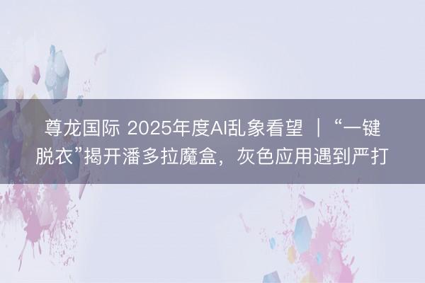 尊龙国际 2025年度AI乱象看望  |  “一键脱衣”揭开潘多拉魔盒，灰色应用遇到严打