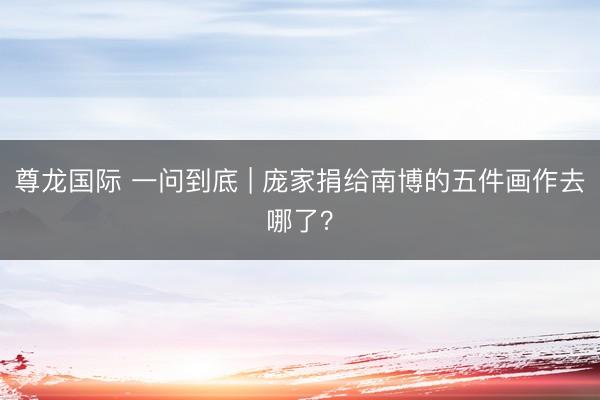 尊龙国际 一问到底 | 庞家捐给南博的五件画作去哪了？