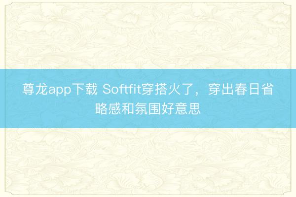 尊龙app下载 Softfit穿搭火了,穿出春日省略感和氛围好意思