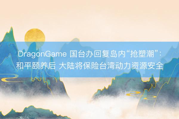 DragonGame 国台办回复岛内“抢塑潮”:和平颐养后 大陆将保险台湾动力资源安全