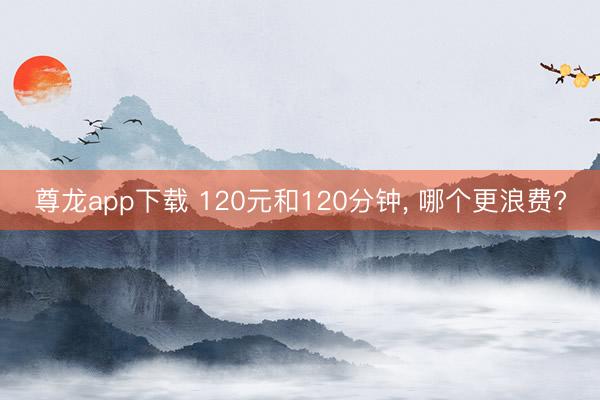 尊龙app下载 120元和120分钟, 哪个更浪费?