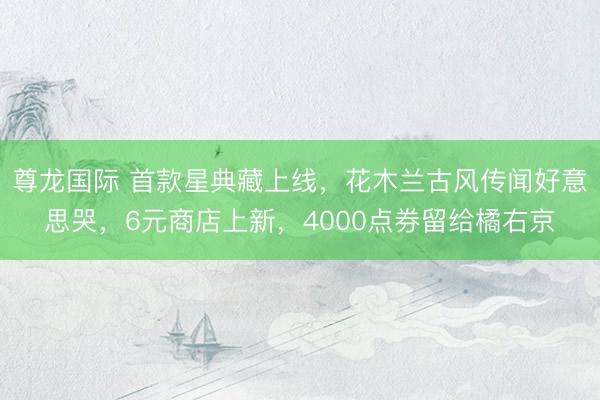 尊龙国际 首款星典藏上线,花木兰古风传闻好意思哭,6元商店上新,4000点券留给橘右京