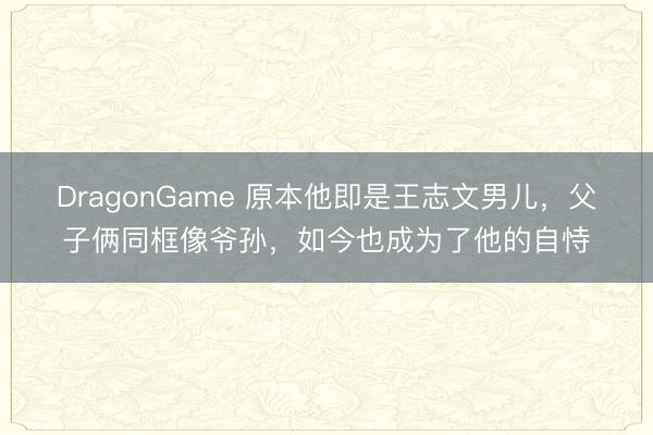DragonGame 原本他即是王志文男儿,父子俩同框像爷孙,如今也成为了他的自恃