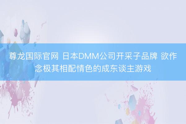 尊龙国际官网 日本DMM公司开采子品牌 欲作念极其相配情色的成东谈主游戏