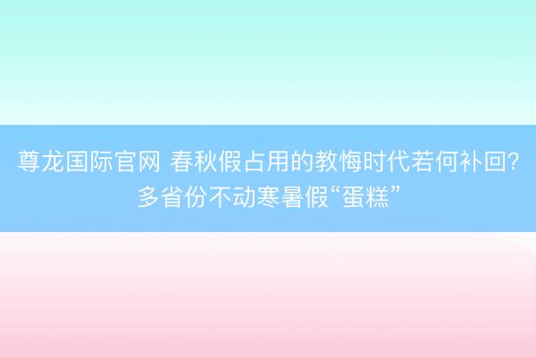尊龙国际官网 春秋假占用的教悔时代若何补回?多省份不动寒暑假“蛋糕”