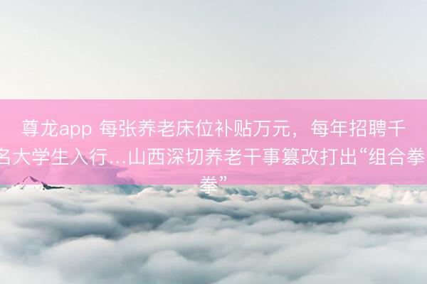 尊龙app 每张养老床位补贴万元，每年招聘千名大学生入行…山西深切养老干事篡改打出“组合拳”