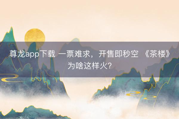 尊龙app下载 一票难求,开售即秒空 《茶楼》为啥这样火?