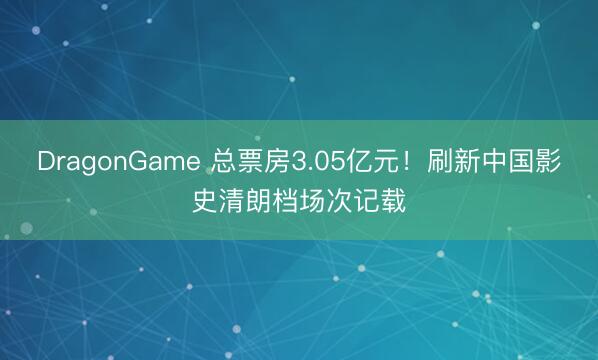 DragonGame 总票房3.05亿元！刷新中国影史清朗档场次记载