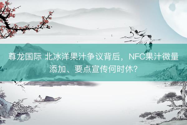 尊龙国际 北冰洋果汁争议背后，NFC果汁微量添加、要点宣传何时休？