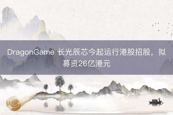 DragonGame 长光辰芯今起运行港股招股，拟募资26亿港元