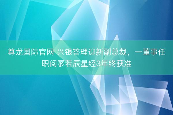 尊龙国际官网 兴银答理迎新副总裁,一董事任职阅寥若辰星经3年终获准