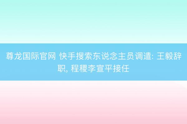 尊龙国际官网 快手搜索东说念主员调遣: 王毅辞职， 程稷李宣平接任