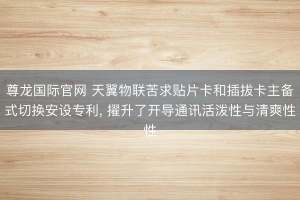 尊龙国际官网 天翼物联苦求贴片卡和插拔卡主备式切换安设专利, 擢升了开导通讯活泼性与清爽性