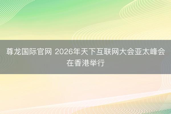 尊龙国际官网 2026年天下互联网大会亚太峰会在香港举行