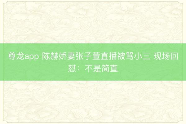 尊龙app 陈赫娇妻张子萱直播被骂小三 现场回怼：不是简直