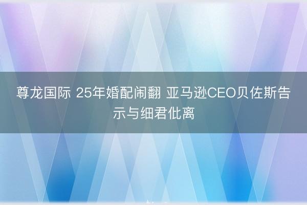 尊龙国际 25年婚配闹翻 亚马逊CEO贝佐斯告示与细君仳离