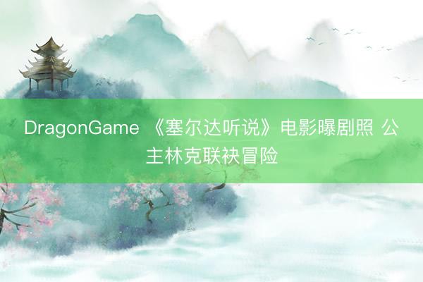 DragonGame 《塞尔达听说》电影曝剧照 公主林克联袂冒险