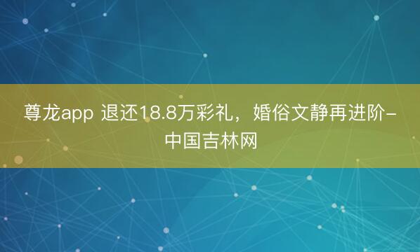 尊龙app 退还18.8万彩礼，婚俗文静再进阶-中国吉林网