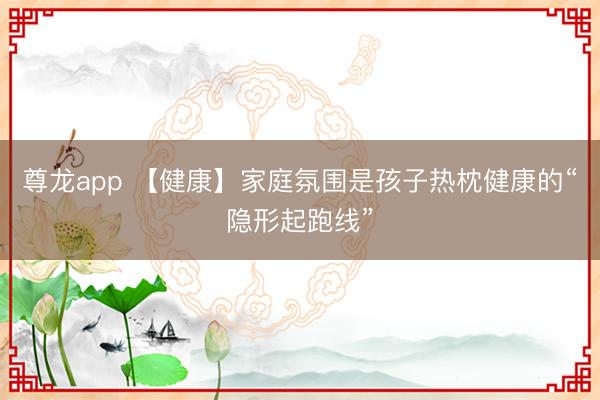 尊龙app 【健康】家庭氛围是孩子热枕健康的“隐形起跑线”