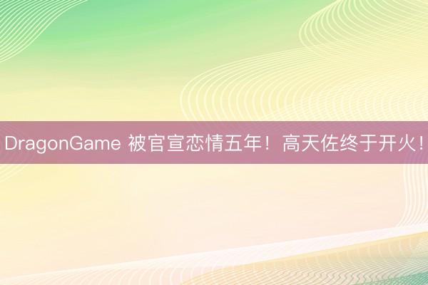 DragonGame 被官宣恋情五年！高天佐终于开火！
