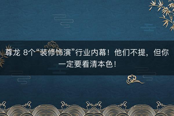 尊龙 8个“装修饰演”行业内幕！他们不提，但你一定要看清本色！