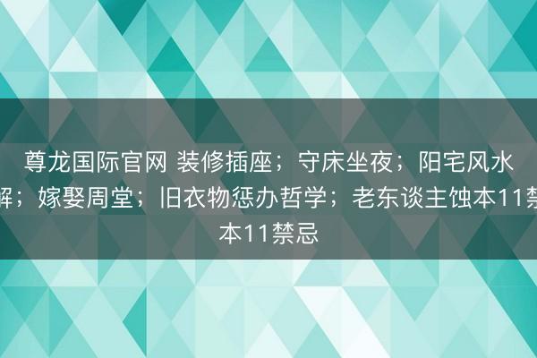 尊龙国际官网 装修插座；守床坐夜；阳宅风水化解；嫁娶周堂；旧衣物惩办哲学；老东谈主蚀本11禁忌