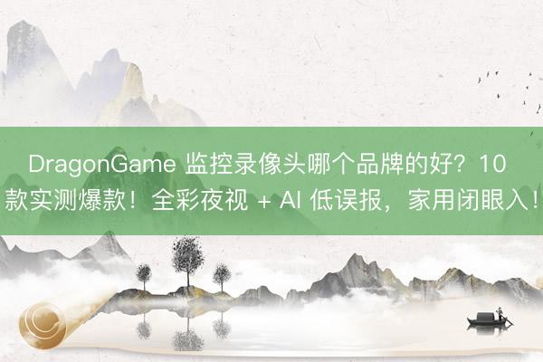 DragonGame 监控录像头哪个品牌的好？10 款实测爆款！全彩夜视 + AI 低误报，家用闭眼入！