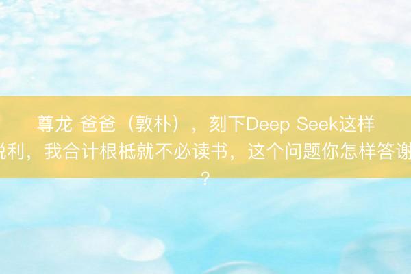 尊龙 爸爸（敦朴），刻下Deep Seek这样锐利，我合计根柢就不必读书，这个问题你怎样答谢？