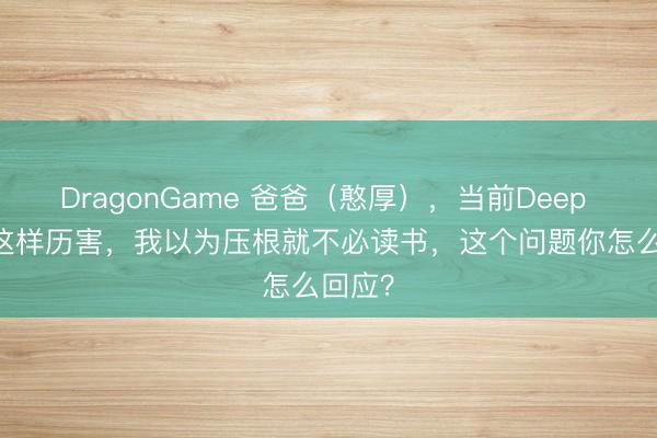 DragonGame 爸爸（憨厚），当前Deep Seek这样历害，我以为压根就不必读书，这个问题你怎么回应？