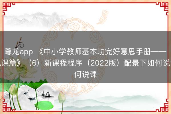 尊龙app 《中小学教师基本功完好意思手册——说课篇》（6）新课程程序（2022版）配景下如何说课