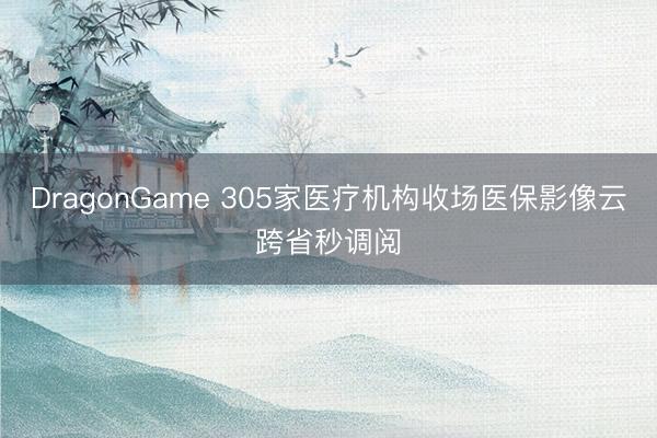 DragonGame 305家医疗机构收场医保影像云跨省秒调阅